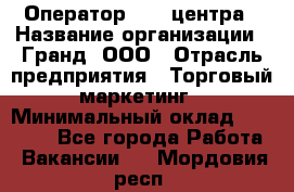 Оператор Call-центра › Название организации ­ Гранд, ООО › Отрасль предприятия ­ Торговый маркетинг › Минимальный оклад ­ 30 000 - Все города Работа » Вакансии   . Мордовия респ.